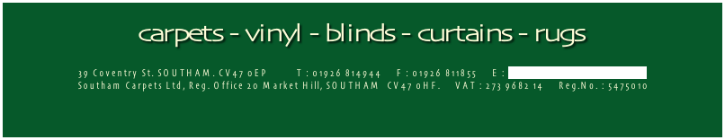 carpets - vinyl - blinds - curtains - rugs

39 Coventry St. SOUTHAM. CV47 0EP          T : 01926 814944     F : 01926 811855     E : info@southamcarpets.co.uk
Southam Carpets Ltd, Reg. Office 20 Market Hill, SOUTHAM  CV47 0HF.     VAT : 273 9682 14     Reg.No. : 5475010
